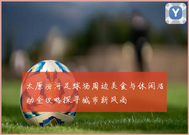 太原汾河足球场周边美食与休闲活动全攻略探寻城市新风尚