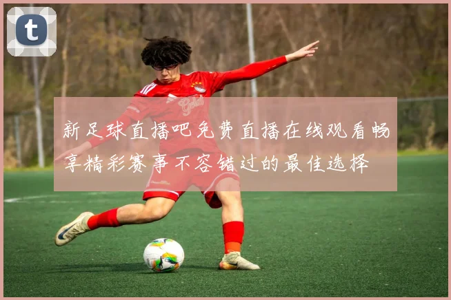 新足球直播吧免费直播在线观看畅享精彩赛事不容错过的最佳选择