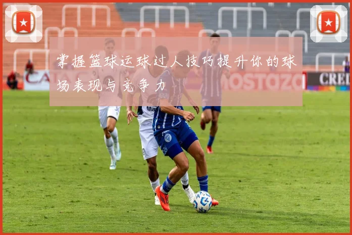 掌握篮球运球过人技巧提升你的球场表现与竞争力