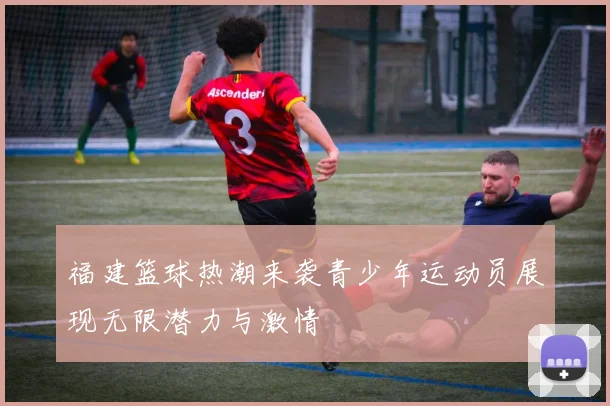 福建篮球热潮来袭青少年运动员展现无限潜力与激情